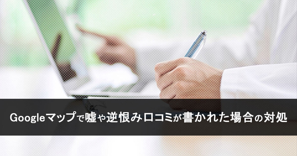 Googleマップで嘘や逆恨み口コミが書かれた場合の対処