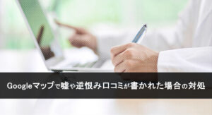 Googleマップで嘘や逆恨み口コミが書かれた場合の対処