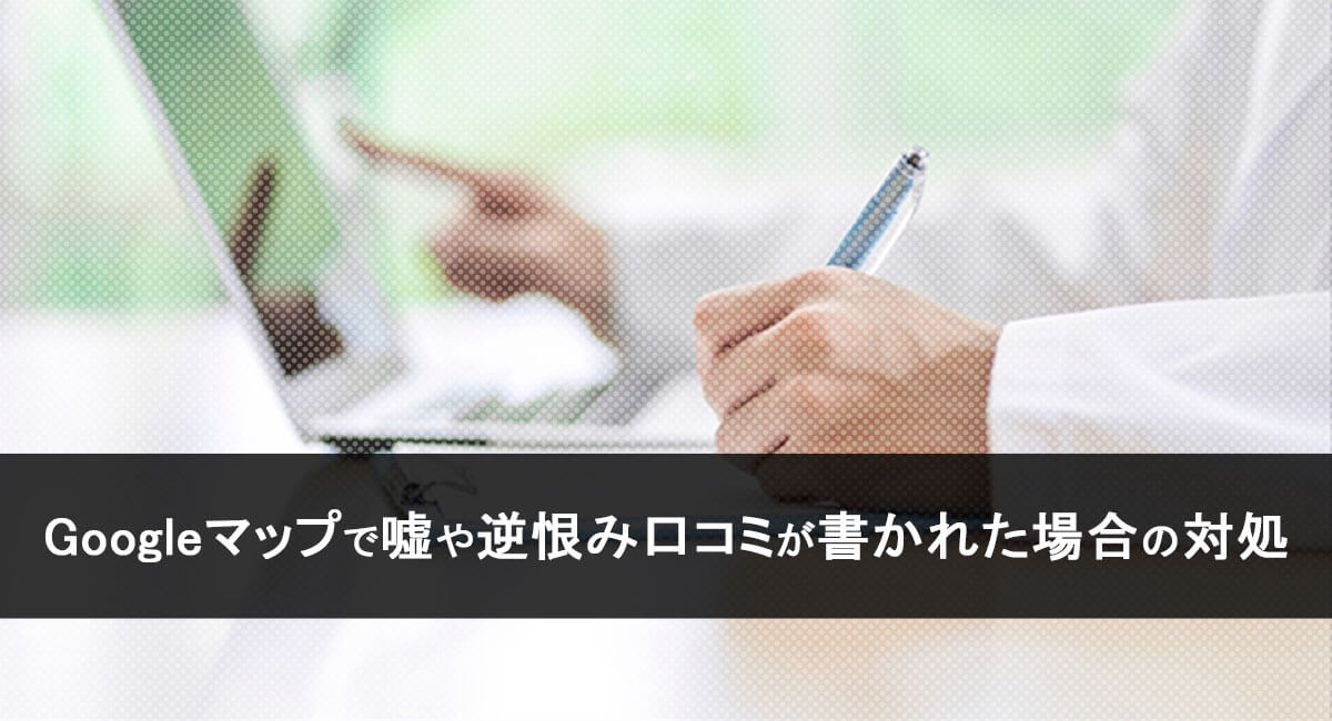 Googleマップで嘘や逆恨み口コミが書かれた場合の対処
